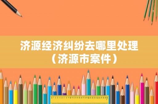 濟源經(jīng)濟糾紛去哪里處理（濟源市案件）
