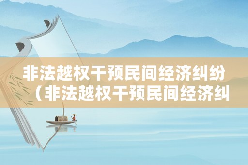 非法越權(quán)干預(yù)民間經(jīng)濟糾紛（非法越權(quán)干預(yù)民間經(jīng)濟糾紛案例）