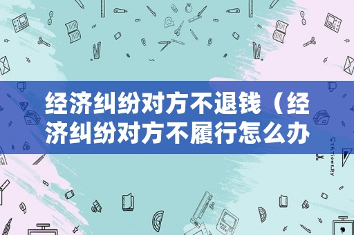經(jīng)濟糾紛對方不退錢（經(jīng)濟糾紛對方不履行怎么辦）