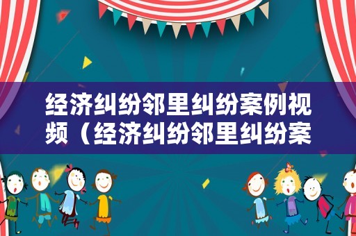 經(jīng)濟(jì)糾紛鄰里糾紛案例視頻（經(jīng)濟(jì)糾紛鄰里糾紛案例視頻大全）