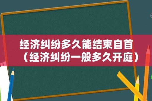 經(jīng)濟(jì)糾紛多久能結(jié)束自首（經(jīng)濟(jì)糾紛一般多久開(kāi)庭）