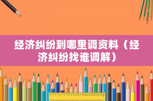 經(jīng)濟(jì)糾紛到哪里調(diào)資料（經(jīng)濟(jì)糾紛找誰調(diào)解）