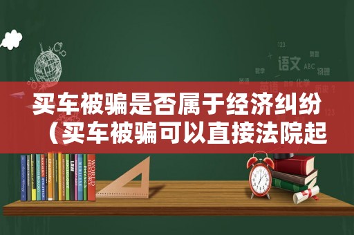 買(mǎi)車(chē)被騙是否屬于經(jīng)濟(jì)糾紛（買(mǎi)車(chē)被騙可以直接法院起訴嗎）