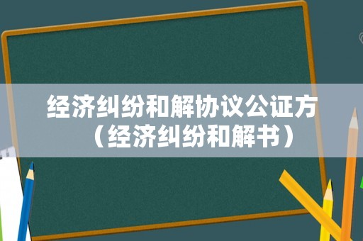 經(jīng)濟(jì)糾紛和解協(xié)議公證方（經(jīng)濟(jì)糾紛和解書）