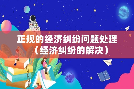 正規(guī)的經(jīng)濟(jì)糾紛問題處理（經(jīng)濟(jì)糾紛的解決）