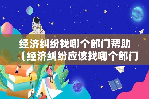 經(jīng)濟(jì)糾紛找哪個(gè)部門幫助（經(jīng)濟(jì)糾紛應(yīng)該找哪個(gè)部門解決?）