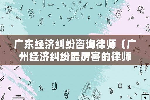 廣東經濟糾紛咨詢律師（廣州經濟糾紛最厲害的律師事務所）