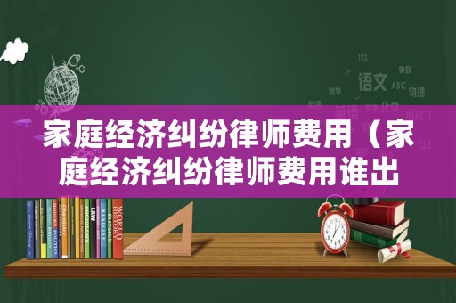 家庭經(jīng)濟(jì)糾紛律師費(fèi)用（家庭經(jīng)濟(jì)糾紛律師費(fèi)用誰(shuí)出）