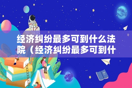 經(jīng)濟糾紛最多可到什么法院（經(jīng)濟糾紛最多可到什么法院起訴）