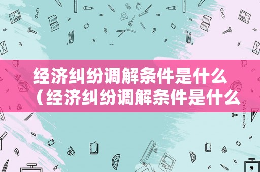 經(jīng)濟糾紛調(diào)解條件是什么（經(jīng)濟糾紛調(diào)解條件是什么）