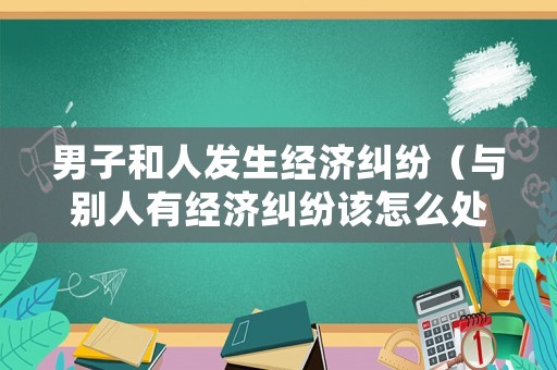 男子和人發(fā)生經(jīng)濟(jì)糾紛（與別人有經(jīng)濟(jì)糾紛該怎么處理）
