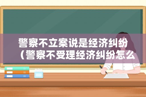 警察不立案說是經(jīng)濟(jì)糾紛（警察不受理經(jīng)濟(jì)糾紛怎么辦）