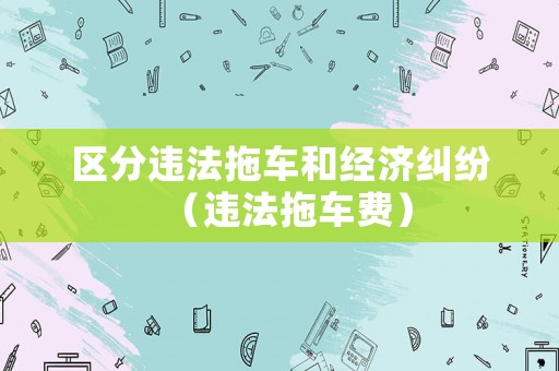 區(qū)分違法拖車和經(jīng)濟糾紛（違法拖車費）