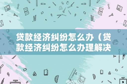 貸款經(jīng)濟糾紛怎么辦（貸款經(jīng)濟糾紛怎么辦理解決）