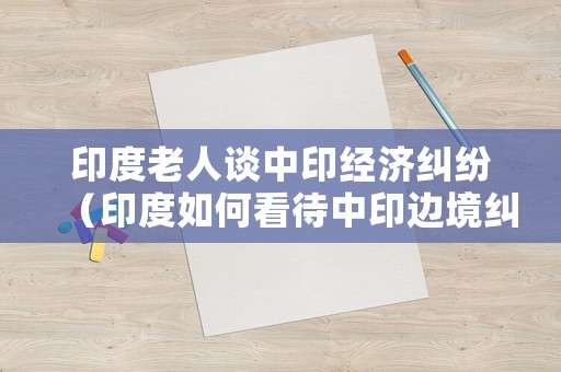印度老人談中印經(jīng)濟(jì)糾紛（印度如何看待中印邊境糾紛）