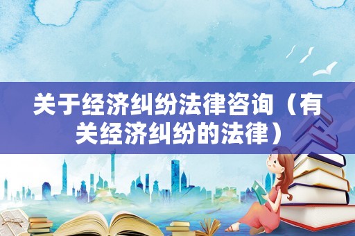 關(guān)于經(jīng)濟(jì)糾紛法律咨詢（有關(guān)經(jīng)濟(jì)糾紛的法律）