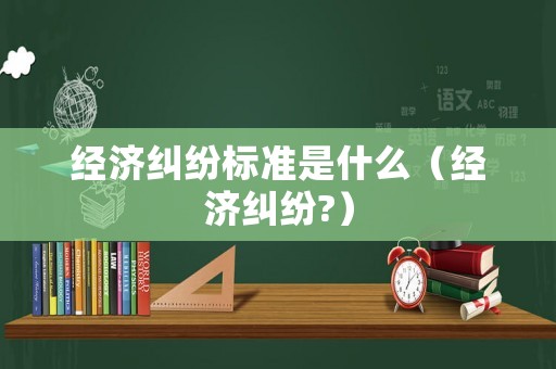 經(jīng)濟(jì)糾紛標(biāo)準(zhǔn)是什么（經(jīng)濟(jì)糾紛?）