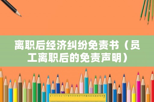 離職后經(jīng)濟(jì)糾紛免責(zé)書（員工離職后的免責(zé)聲明）