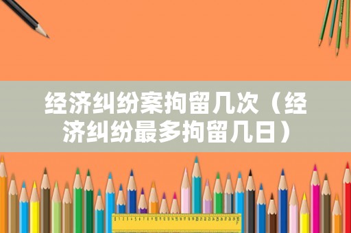 經濟糾紛案拘留幾次（經濟糾紛最多拘留幾日）