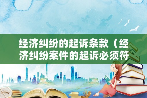 經(jīng)濟糾紛的起訴條款（經(jīng)濟糾紛案件的起訴必須符合哪些條件）