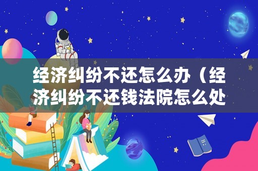 經(jīng)濟(jì)糾紛不還怎么辦（經(jīng)濟(jì)糾紛不還錢法院怎么處理）