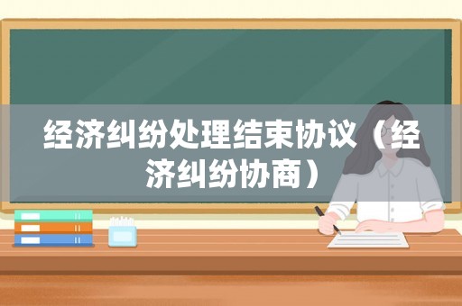 經(jīng)濟(jì)糾紛處理結(jié)束協(xié)議（經(jīng)濟(jì)糾紛協(xié)商）