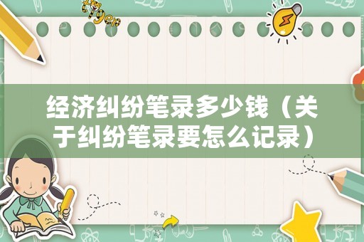 經(jīng)濟(jì)糾紛筆錄多少錢（關(guān)于糾紛筆錄要怎么記錄）