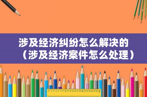 涉及經(jīng)濟(jì)糾紛怎么解決的（涉及經(jīng)濟(jì)案件怎么處理）