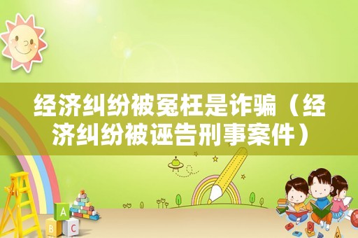 經(jīng)濟糾紛被冤枉是詐騙（經(jīng)濟糾紛被誣告刑事案件）