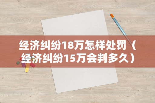 經(jīng)濟糾紛18萬怎樣處罰（經(jīng)濟糾紛15萬會判多久）