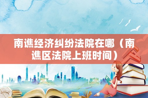 南譙經(jīng)濟(jì)糾紛法院在哪（南譙區(qū)法院上班時(shí)間）
