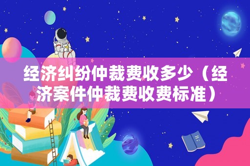 經(jīng)濟(jì)糾紛仲裁費(fèi)收多少（經(jīng)濟(jì)案件仲裁費(fèi)收費(fèi)標(biāo)準(zhǔn)）