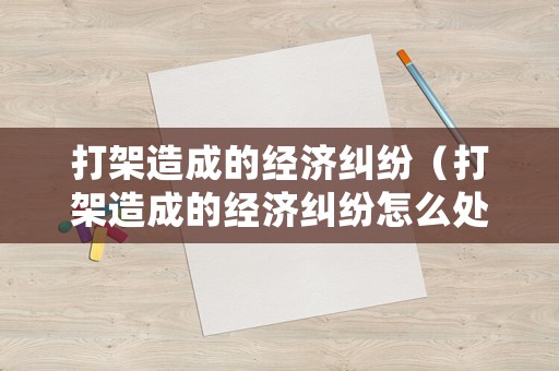 打架造成的經(jīng)濟(jì)糾紛（打架造成的經(jīng)濟(jì)糾紛怎么處理）