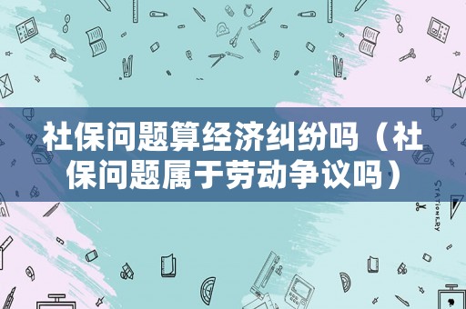 社保問題算經(jīng)濟糾紛嗎（社保問題屬于勞動爭議嗎）