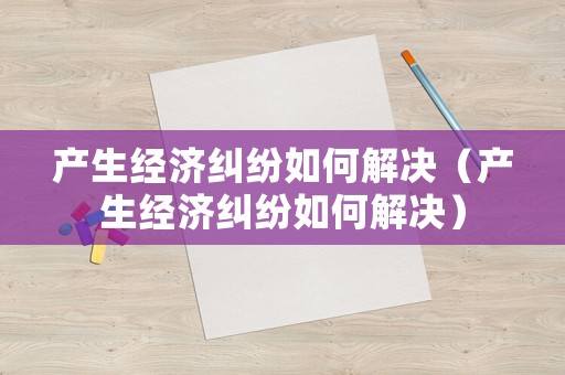產(chǎn)生經(jīng)濟(jì)糾紛如何解決（產(chǎn)生經(jīng)濟(jì)糾紛如何解決）