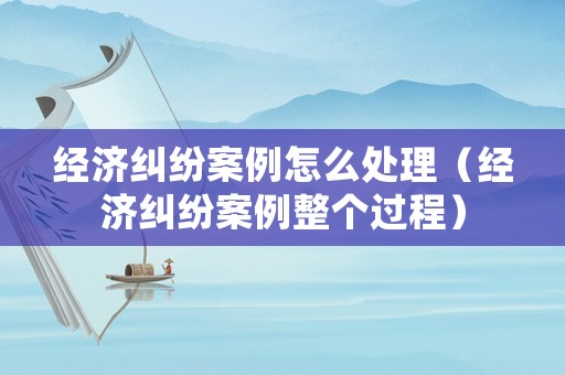 經(jīng)濟(jì)糾紛案例怎么處理（經(jīng)濟(jì)糾紛案例整個(gè)過程）
