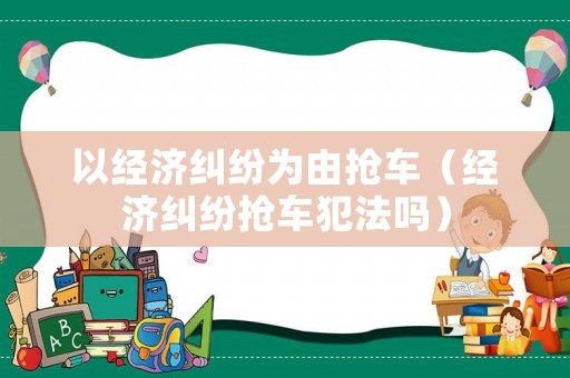 以經(jīng)濟(jì)糾紛為由搶車（經(jīng)濟(jì)糾紛搶車犯法嗎）