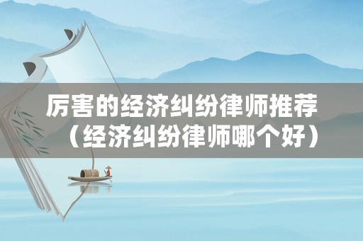 厲害的經(jīng)濟(jì)糾紛律師推薦（經(jīng)濟(jì)糾紛律師哪個好）