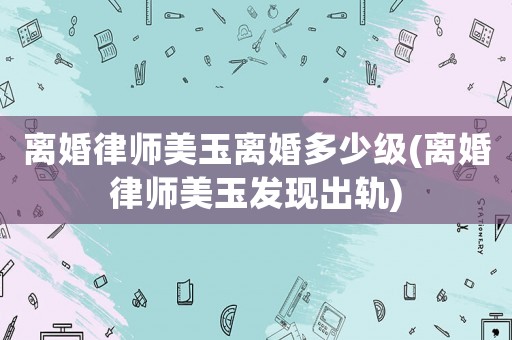 離婚律師美玉離婚多少級(離婚律師美玉發(fā)現(xiàn)出軌)