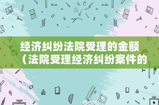 經(jīng)濟糾紛法院受理的金額（法院受理經(jīng)濟糾紛案件的金額要求是多少）