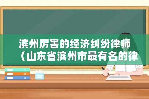 濱州厲害的經(jīng)濟(jì)糾紛律師（山東省濱州市最有名的律師）