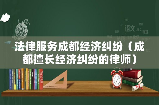 法律服務(wù)成都經(jīng)濟(jì)糾紛（成都擅長(zhǎng)經(jīng)濟(jì)糾紛的律師）