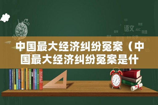 中國最大經(jīng)濟糾紛冤案（中國最大經(jīng)濟糾紛冤案是什么）