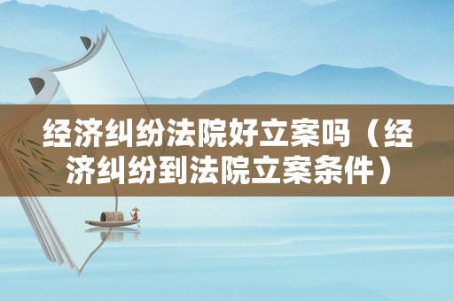 經濟糾紛法院好立案嗎（經濟糾紛到法院立案條件）