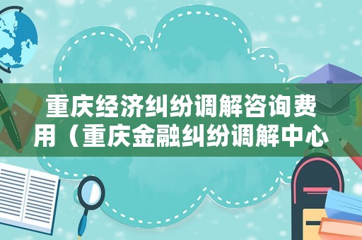 重慶經(jīng)濟糾紛調(diào)解咨詢費用（重慶金融糾紛調(diào)解中心）
