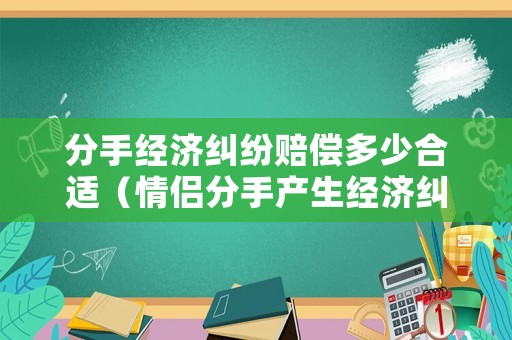 分手經(jīng)濟(jì)糾紛賠償多少合適（情侶分手產(chǎn)生經(jīng)濟(jì)糾紛）