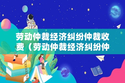 勞動(dòng)仲裁經(jīng)濟(jì)糾紛仲裁收費(fèi)（勞動(dòng)仲裁經(jīng)濟(jì)糾紛仲裁收費(fèi)多少）