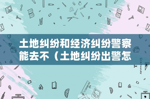 土地糾紛和經(jīng)濟(jì)糾紛警察能去不（土地糾紛出警怎么處理）
