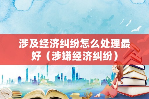 涉及經(jīng)濟(jì)糾紛怎么處理最好（涉嫌經(jīng)濟(jì)糾紛）