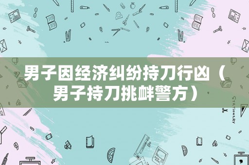 男子因經(jīng)濟(jì)糾紛持刀行兇（男子持刀挑釁警方）